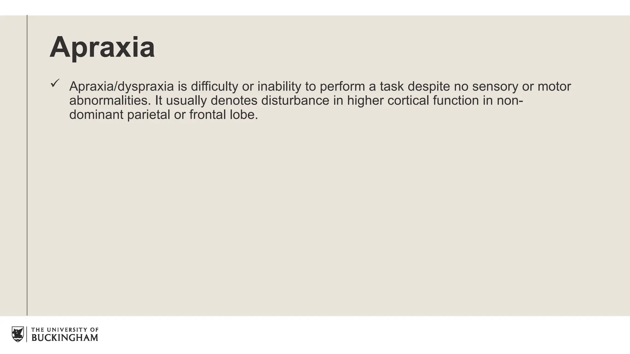 Apraxia
 Apraxia/dyspraxia is difficulty or inability to perform a task despite no sensory or motor
abnormalities. It usually denotes disturbance in higher cortical function in non-
dominant parietal or frontal lobe.
 