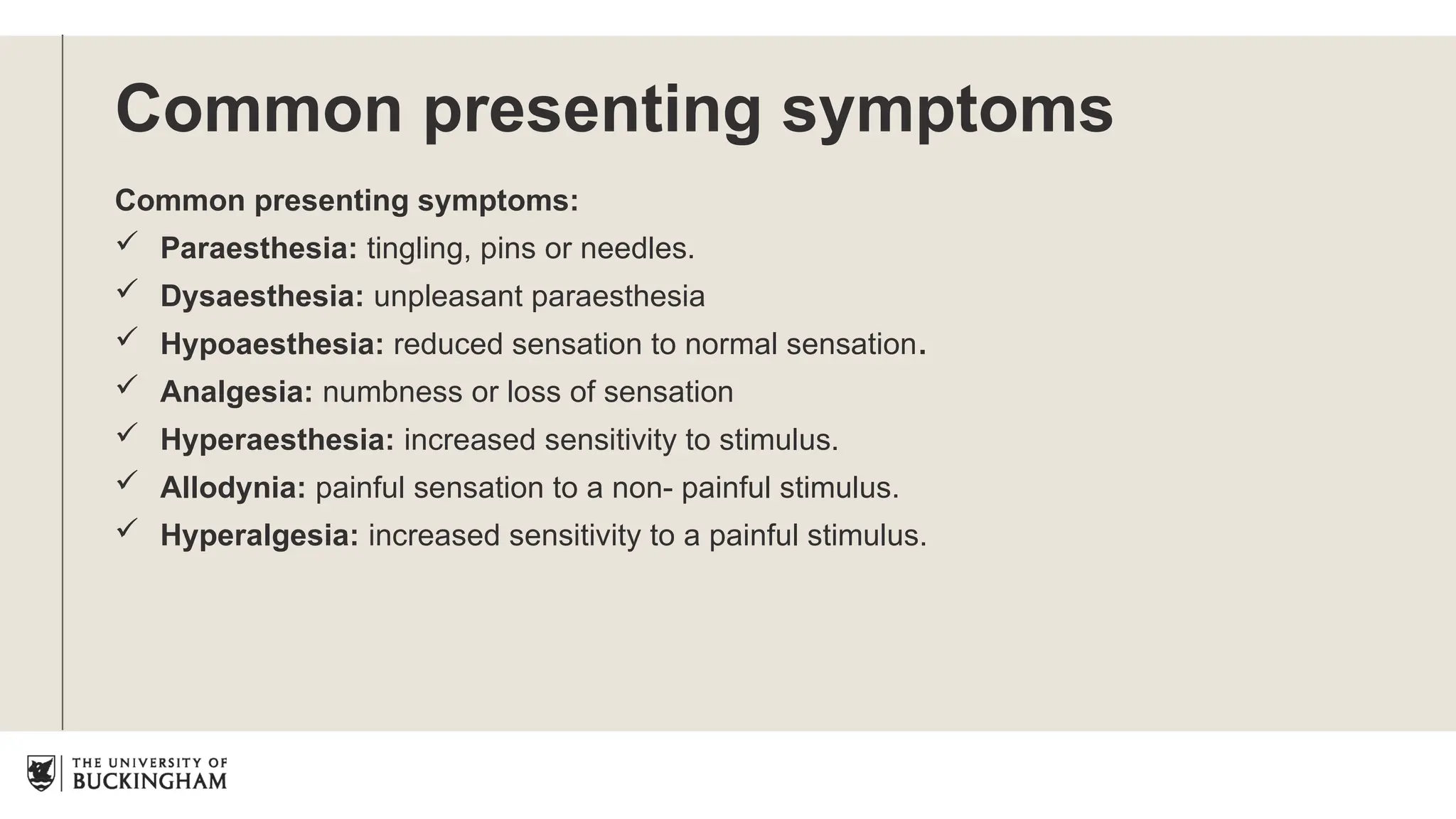 Common presenting symptoms
Common presenting symptoms:
 Paraesthesia: tingling, pins or needles.
 Dysaesthesia: unpleasant paraesthesia
 Hypoaesthesia: reduced sensation to normal sensation.
 Analgesia: numbness or loss of sensation
 Hyperaesthesia: increased sensitivity to stimulus.
 Allodynia: painful sensation to a non- painful stimulus.
 Hyperalgesia: increased sensitivity to a painful stimulus.
 