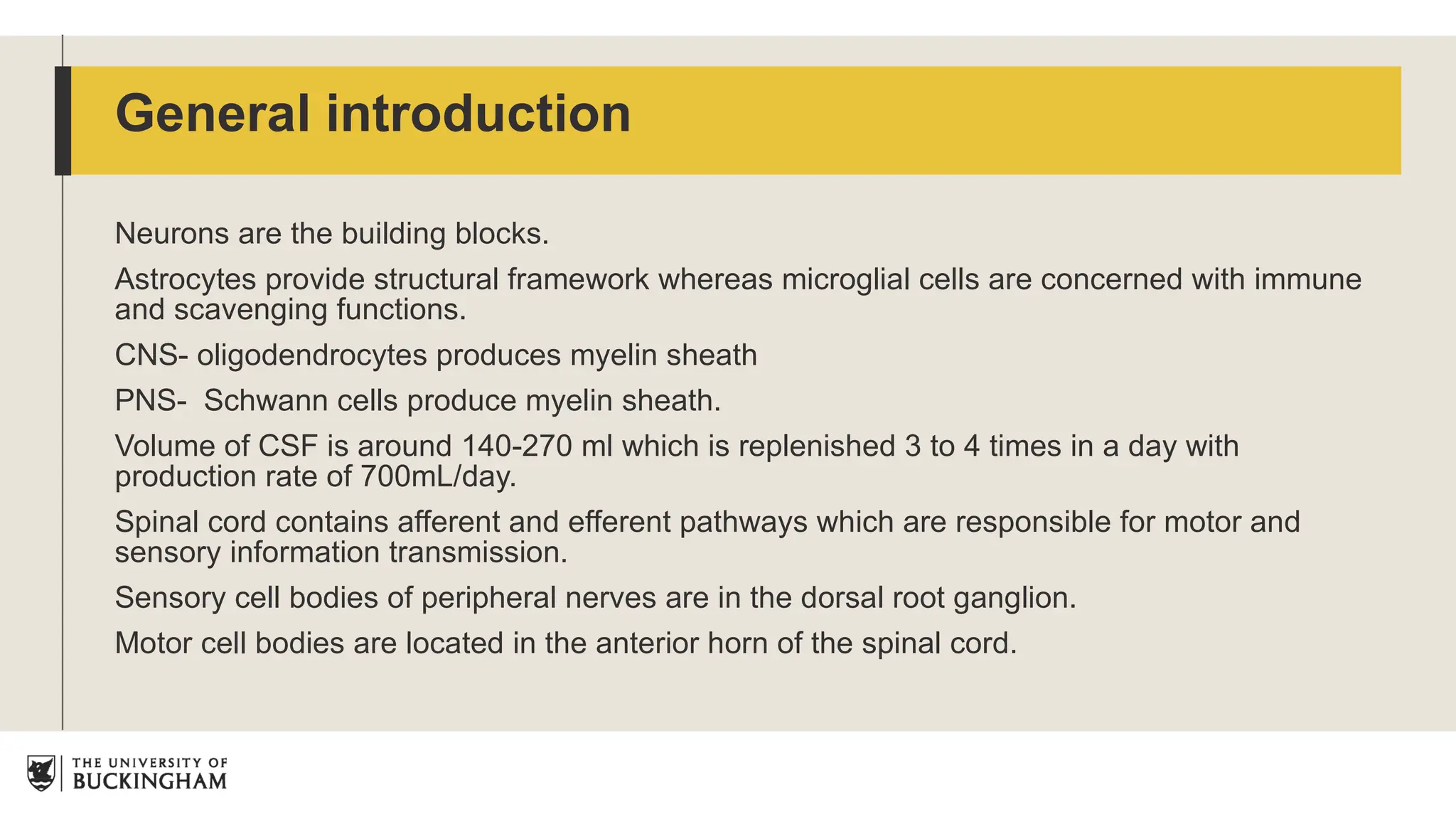 Neurons are the building blocks.
Astrocytes provide structural framework whereas microglial cells are concerned with immune
and scavenging functions.
CNS- oligodendrocytes produces myelin sheath
PNS- Schwann cells produce myelin sheath.
Volume of CSF is around 140-270 ml which is replenished 3 to 4 times in a day with
production rate of 700mL/day.
Spinal cord contains afferent and efferent pathways which are responsible for motor and
sensory information transmission.
Sensory cell bodies of peripheral nerves are in the dorsal root ganglion.
Motor cell bodies are located in the anterior horn of the spinal cord.
General introduction
 
