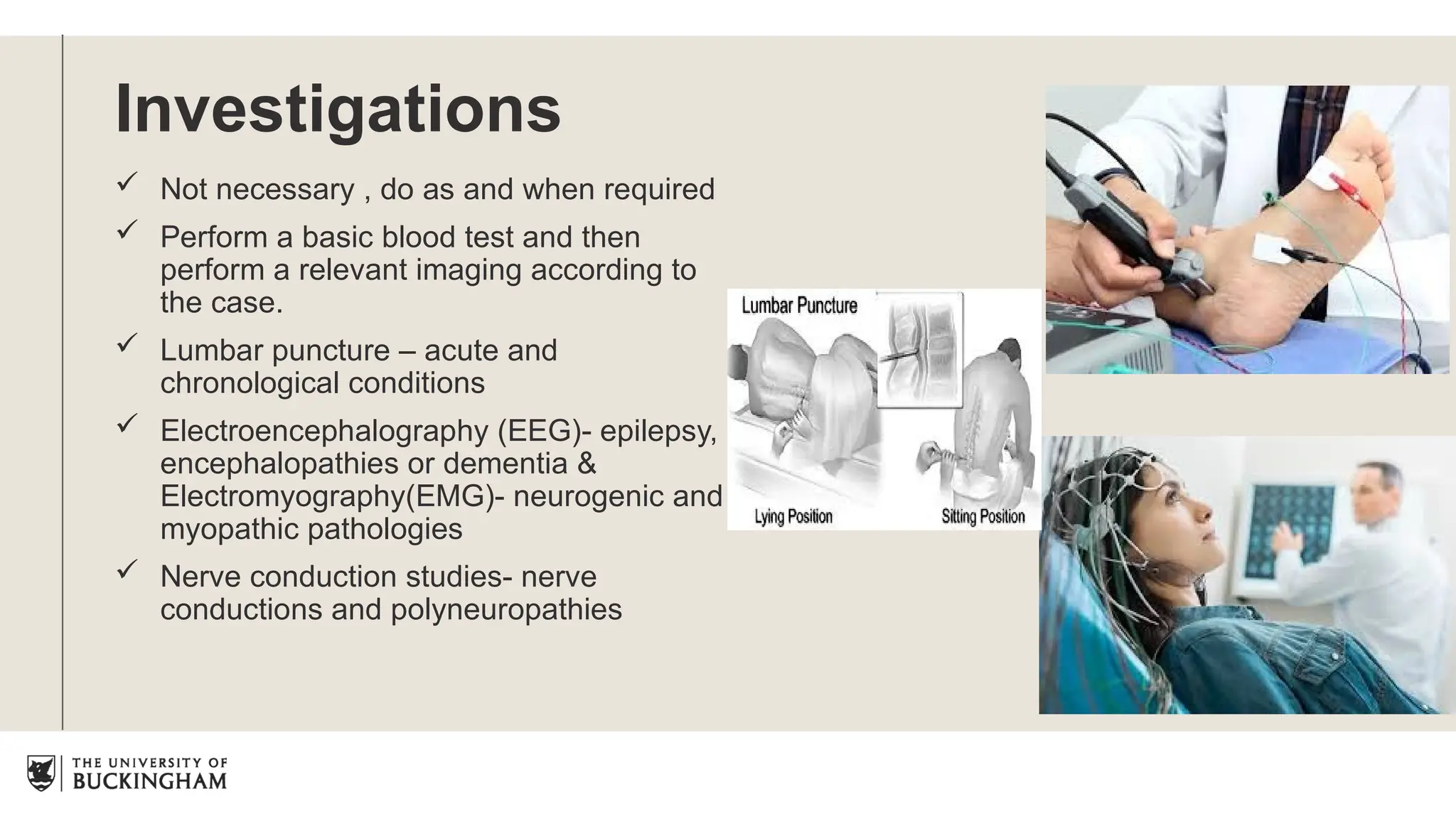 Investigations
 Not necessary , do as and when required
 Perform a basic blood test and then
perform a relevant imaging according to
the case.
 Lumbar puncture – acute and
chronological conditions
 Electroencephalography (EEG)- epilepsy,
encephalopathies or dementia &
Electromyography(EMG)- neurogenic and
myopathic pathologies
 Nerve conduction studies- nerve
conductions and polyneuropathies
 