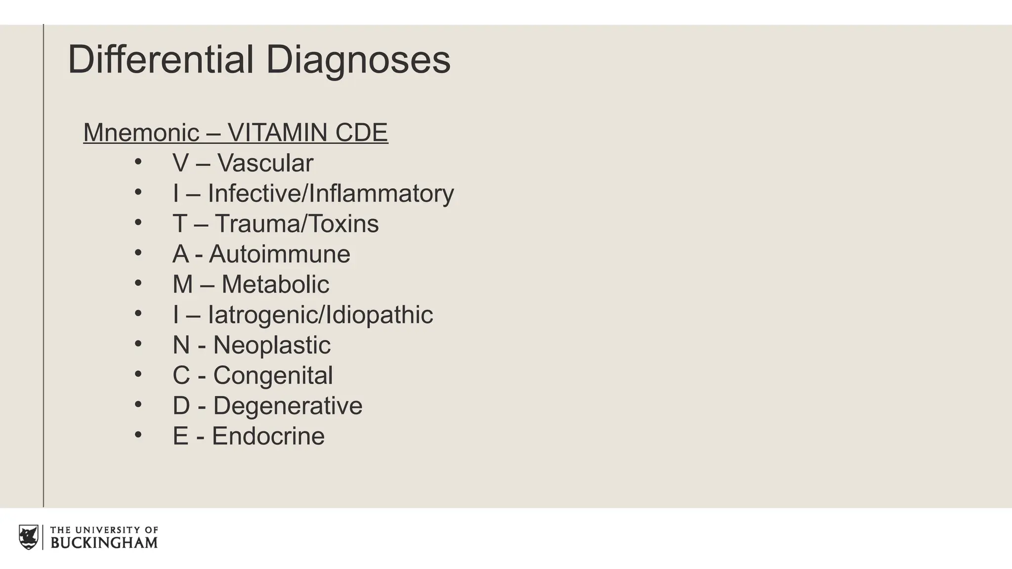Mnemonic – VITAMIN CDE
• V – Vascular
• I – Infective/Inflammatory
• T – Trauma/Toxins
• A - Autoimmune
• M – Metabolic
• I – Iatrogenic/Idiopathic
• N - Neoplastic
• C - Congenital
• D - Degenerative
• E - Endocrine
Differential Diagnoses
 