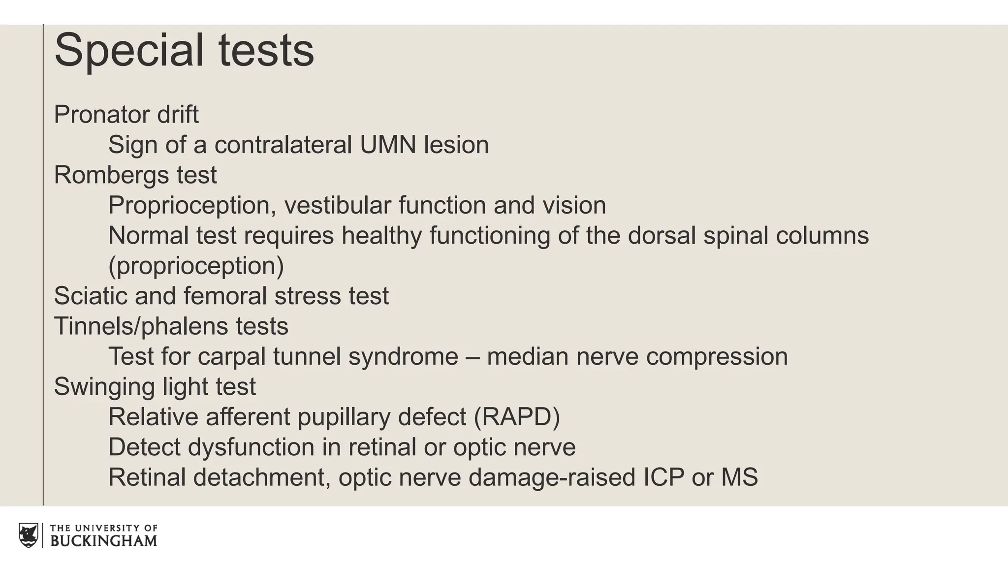 Special tests
Pronator drift
Sign of a contralateral UMN lesion
Rombergs test
Proprioception, vestibular function and vision
Normal test requires healthy functioning of the dorsal spinal columns
(proprioception)
Sciatic and femoral stress test
Tinnels/phalens tests
Test for carpal tunnel syndrome – median nerve compression
Swinging light test
Relative afferent pupillary defect (RAPD)
Detect dysfunction in retinal or optic nerve
Retinal detachment, optic nerve damage-raised ICP or MS
 