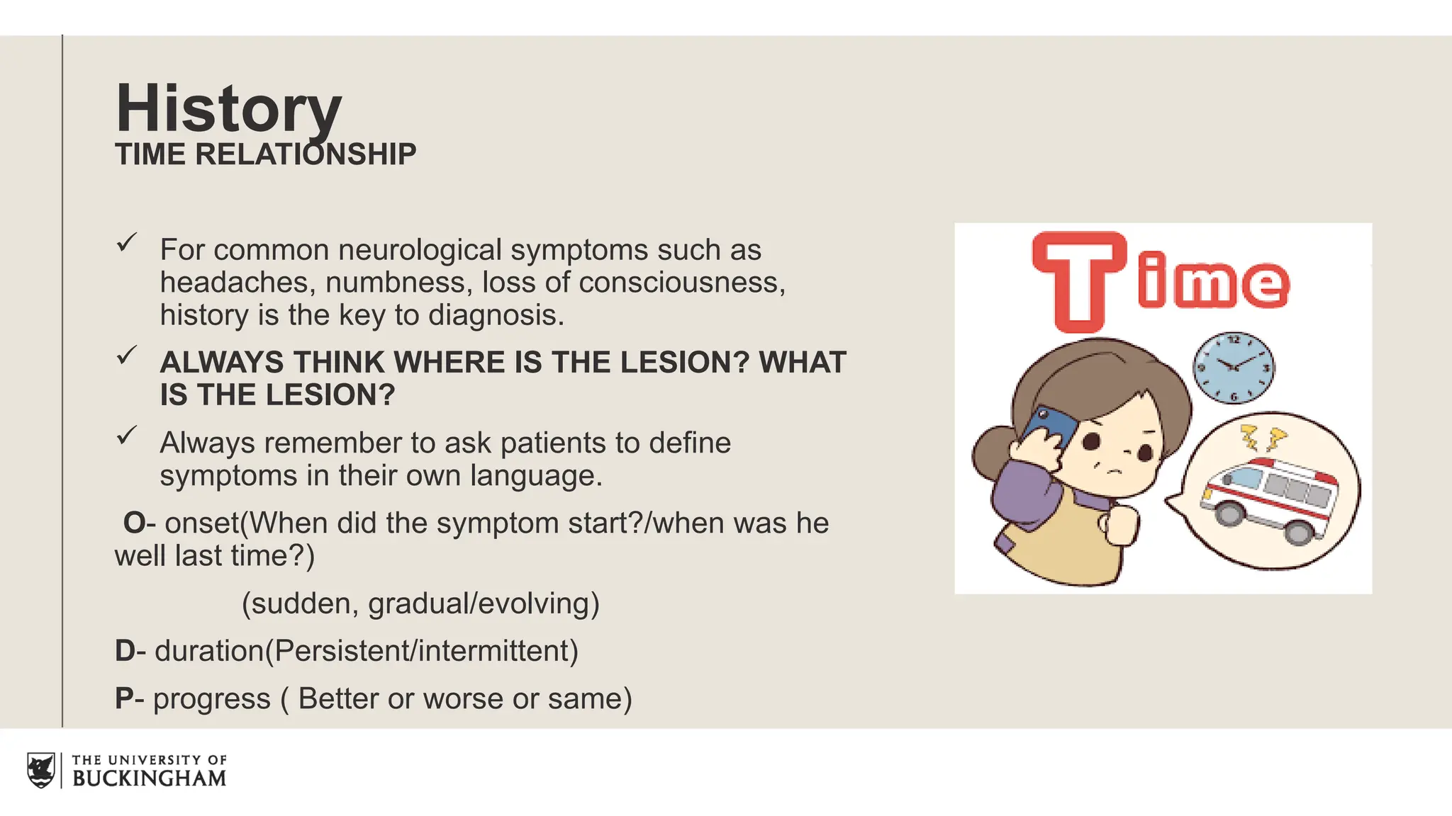 History
TIME RELATIONSHIP
 For common neurological symptoms such as
headaches, numbness, loss of consciousness,
history is the key to diagnosis.
 ALWAYS THINK WHERE IS THE LESION? WHAT
IS THE LESION?
 Always remember to ask patients to define
symptoms in their own language.
O- onset(When did the symptom start?/when was he
well last time?)
(sudden, gradual/evolving)
D- duration(Persistent/intermittent)
P- progress ( Better or worse or same)
 