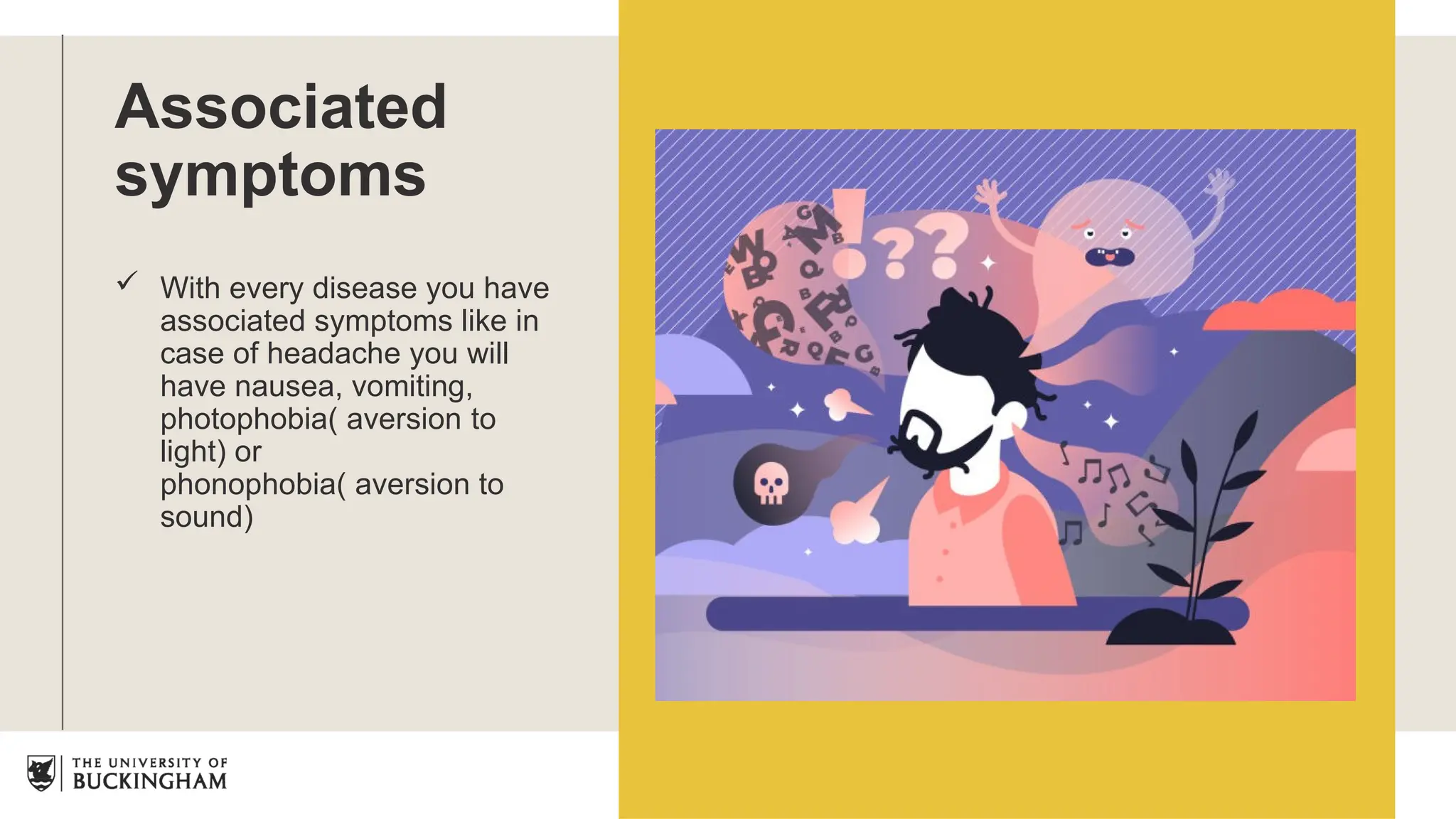 Associated
symptoms
 With every disease you have
associated symptoms like in
case of headache you will
have nausea, vomiting,
photophobia( aversion to
light) or
phonophobia( aversion to
sound)
 