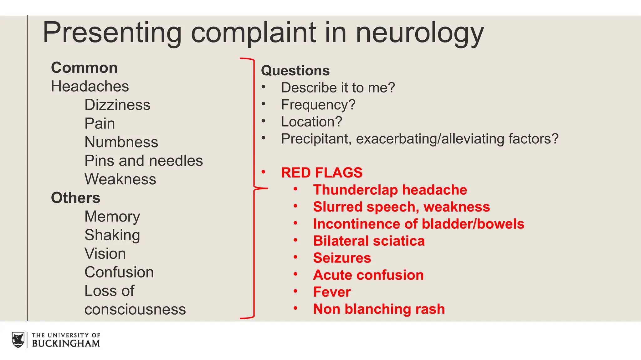 Presenting complaint in neurology
Common
Headaches
Dizziness
Pain
Numbness
Pins and needles
Weakness
Others
Memory
Shaking
Vision
Confusion
Loss of
consciousness
Questions
• Describe it to me?
• Frequency?
• Location?
• Precipitant, exacerbating/alleviating factors?
• RED FLAGS
• Thunderclap headache
• Slurred speech, weakness
• Incontinence of bladder/bowels
• Bilateral sciatica
• Seizures
• Acute confusion
• Fever
• Non blanching rash
 