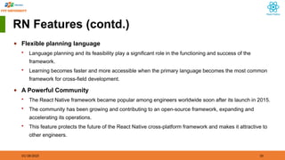 01/18/2025 10
RN Features (contd.)
◆ Flexible planning language
 Language planning and its feasibility play a significant role in the functioning and success of the
framework.
 Learning becomes faster and more accessible when the primary language becomes the most common
framework for cross-field development.
◆ A Powerful Community
 The React Native framework became popular among engineers worldwide soon after its launch in 2015.
 The community has been growing and contributing to an open-source framework, expanding and
accelerating its operations.
 This feature protects the future of the React Native cross-platform framework and makes it attractive to
other engineers.
 