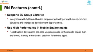 01/18/2025 11
RN Features (contd.)
◆ Supports 3D Group Libraries
 Integration with 3d team libraries empowers developers with out-of-the-box
solutions and increases development opportunities.
◆ Use High Performance in Mobile Environments
 React Native developers can also use more code in the mobile space than
any other, making it the fastest platform for mobile apps.
 