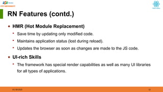 01/18/2025 12
RN Features (contd.)
◆ HMR (Hot Module Replacement)
 Save time by updating only modified code.
 Maintains application status (lost during reload).
 Updates the browser as soon as changes are made to the JS code.
◆ UI-rich Skills
 The framework has special render capabilities as well as many UI libraries
for all types of applications.
 