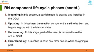01/18/2025 15
RN component life cycle phases (contd.)
1. Mounting: In this section, a partial model is created and installed in
the DOM.
2. Updating: In this phase, the reaction component is said to be born and
begins to grow with the latest updates.
3. Unmounting: At this stage, part of the react is removed from the
actual DOM.
4. Error Handling: It is called in case any error occurs while assigning a
part.
 