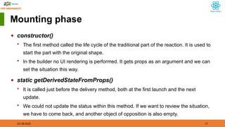 01/18/2025 17
Mounting phase
◆ constructor()
 The first method called the life cycle of the traditional part of the reaction. It is used to
start the part with the original shape.
 In the builder no UI rendering is performed. It gets props as an argument and we can
set the situation this way.
◆ static getDerivedStateFromProps()
 It is called just before the delivery method, both at the first launch and the next
update.
 We could not update the status within this method. If we want to review the situation,
we have to come back, and another object of opposition is also empty.
 