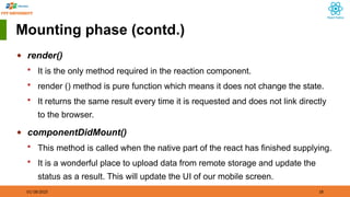 01/18/2025 18
Mounting phase (contd.)
◆ render()
 It is the only method required in the reaction component.
 render () method is pure function which means it does not change the state.
 It returns the same result every time it is requested and does not link directly
to the browser.
◆ componentDidMount()
 This method is called when the native part of the react has finished supplying.
 It is a wonderful place to upload data from remote storage and update the
status as a result. This will update the UI of our mobile screen.
 