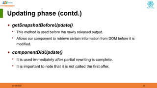 01/18/2025 20
Updating phase (contd.)
◆ getSnapshotBeforeUpdate()
 This method is used before the newly released output.
 Allows our component to retrieve certain information from DOM before it is
modified.
◆ componentDidUpdate()
 It is used immediately after partial rewriting is complete.
 It is important to note that it is not called the first offer.
 