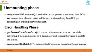 01/18/2025 21
Unmounting phase
◆ componentWillUnmount(): Used when a component is removed from DOM.
We can perform cleanup tasks in this way, such as doing illegal things,
canceling an ongoing network request.
Error Handling Phase
◆ getDerivedStateFromError(): It is used whenever an error occurs while
delivering. It detects an error as a parameter and returns the value to update
the status.
◆ componentDidCatch(): Tis is requested if any error is cast on the genealogy.
 
