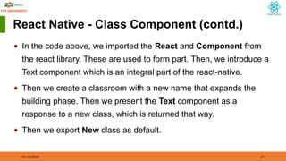 01/18/2025 24
React Native - Class Component (contd.)
◆ In the code above, we imported the React and Component from
the react library. These are used to form part. Then, we introduce a
Text component which is an integral part of the react-native.
◆ Then we create a classroom with a new name that expands the
building phase. Then we present the Text component as a
response to a new class, which is returned that way.
◆ Then we export New class as default.
 