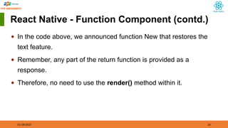 01/18/2025 26
React Native - Function Component (contd.)
◆ In the code above, we announced function New that restores the
text feature.
◆ Remember, any part of the return function is provided as a
response.
◆ Therefore, no need to use the render() method within it.
 
