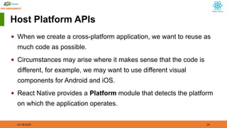 01/18/2025 29
Host Platform APIs
◆ When we create a cross-platform application, we want to reuse as
much code as possible.
◆ Circumstances may arise where it makes sense that the code is
different, for example, we may want to use different visual
components for Android and iOS.
◆ React Native provides a Platform module that detects the platform
on which the application operates.
 