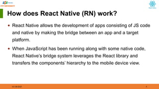 01/18/2025 4
How does React Native (RN) work?
◆ React Native allows the development of apps consisting of JS code
and native by making the bridge between an app and a target
platform.
◆ When JavaScript has been running along with some native code,
React Native’s bridge system leverages the React library and
transfers the components’ hierarchy to the mobile device view.
 