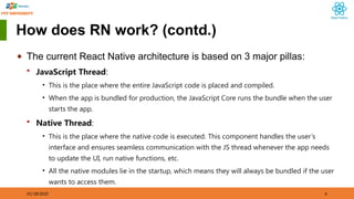 01/18/2025 6
How does RN work? (contd.)
◆ The current React Native architecture is based on 3 major pillas:
 JavaScript Thread:
• This is the place where the entire JavaScript code is placed and compiled.
• When the app is bundled for production, the JavaScript Core runs the bundle when the user
starts the app.
 Native Thread:
• This is the place where the native code is executed. This component handles the user’s
interface and ensures seamless communication with the JS thread whenever the app needs
to update the UI, run native functions, etc.
• All the native modules lie in the startup, which means they will always be bundled if the user
wants to access them.
 