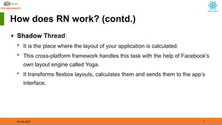 01/18/2025 7
How does RN work? (contd.)
◆ Shadow Thread:
 It is the place where the layout of your application is calculated.
 This cross-platform framework handles this task with the help of Facebook's
own layout engine called Yoga.
 It transforms flexbox layouts, calculates them and sends them to the app’s
interface.
 