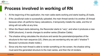 01/18/2025 8
Process involved in working of RN
1. At the beginning of the application, the main cable starts working and starts loading JS loads.
2. If the JavaScript code is successfully uploaded, the main thread sends it to another JS thread
because when JS performs heavy calculations, it temporarily installs the cable, and the UI
string will not suffer at any time.
3. When the React starts delivering, the Reconciler starts to “vary”, and when it produces a new
DOM (structure), it sends changes to another series (Shadow Cable).
4. The shadow string calculates the structure and sends the parameters/properties of the
structure to the main sequence (UI). (Here you are wondering why we call it “shadow”?
Because it produces shade nodes.)
5. Since only the main thread is able to render something on the screen, the shadow string
must send the generated structure to the main series, and then the UI renders.
 