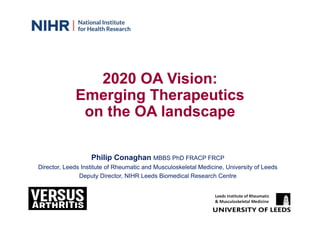 2020 OA Vision:
Emerging Therapeutics
on the OA landscape
Philip Conaghan MBBS PhD FRACP FRCP
Director, Leeds Institute of Rheumatic and Musculoskeletal Medicine, University of Leeds
Deputy Director, NIHR Leeds Biomedical Research Centre
Leeds Institute of Rheumatic
& Musculoskeletal Medicine
 