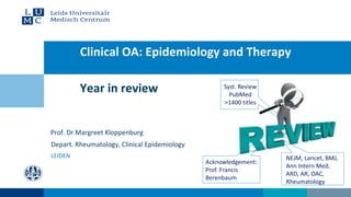 Year in review
Clinical OA: Epidemiology and Therapy
Prof. Dr Margreet Kloppenburg
Depart. Rheumatology, Clinical Epidemiology
LEIDEN
Syst. Review
PubMed
>1400 titles
NEJM, Lancet, BMJ,
Ann Intern Med,
ARD, AR, OAC,
Rheumatology
Acknowledgement:
Prof. Francis
Berenbaum
 