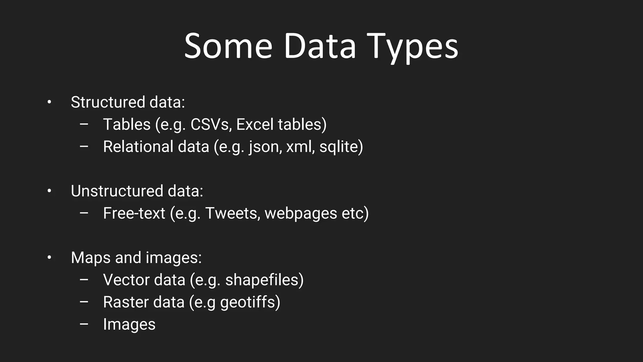 Some Data Types
• Structured data:
– Tables (e.g. CSVs, Excel tables)
– Relational data (e.g. json, xml, sqlite)
• Unstructured data:
– Free-text (e.g. Tweets, webpages etc)
• Maps and images:
– Vector data (e.g. shapefiles)
– Raster data (e.g geotiffs)
– Images
 