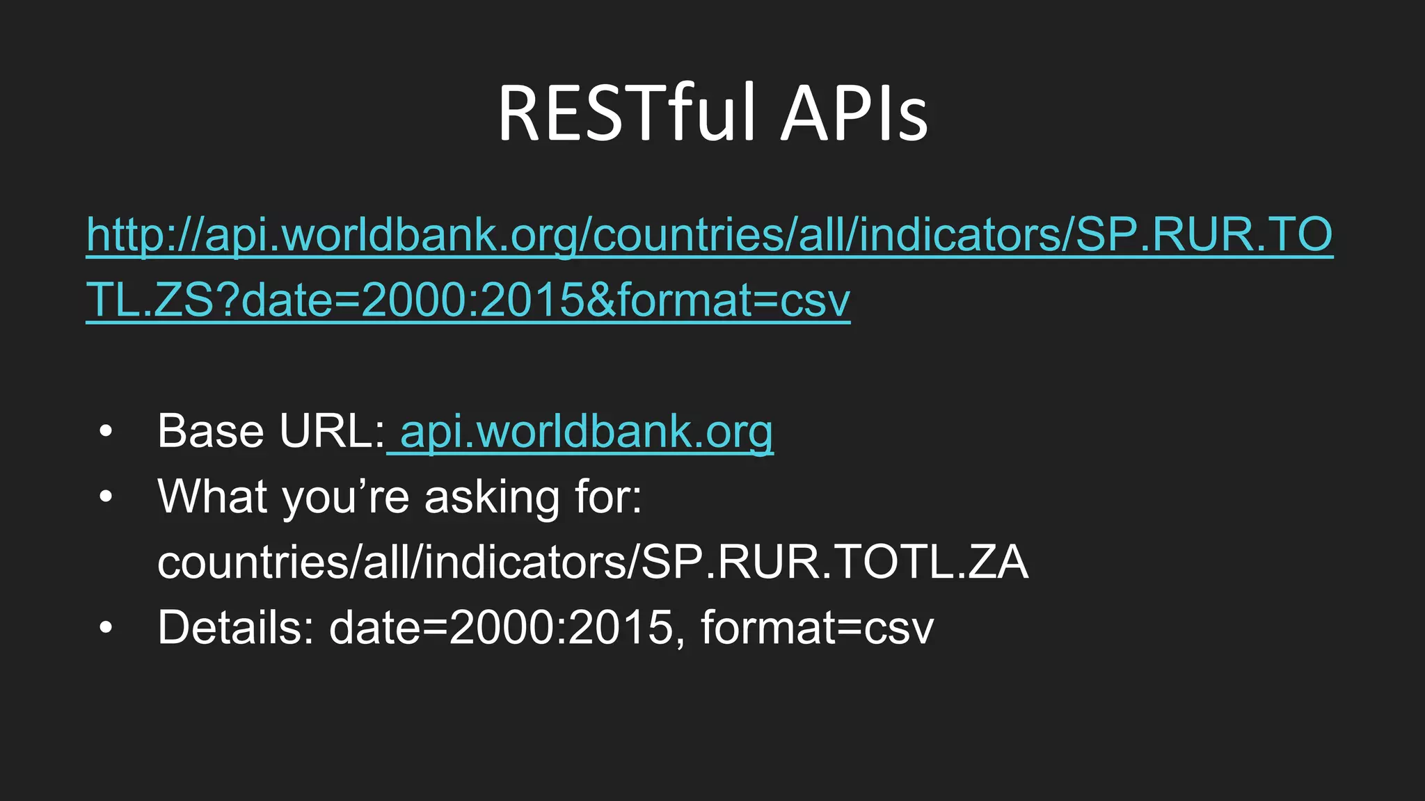 RESTful APIs
http://api.worldbank.org/countries/all/indicators/SP.RUR.TO
TL.ZS?date=2000:2015&format=csv
• Base URL: api.worldbank.org
• What you’re asking for:
countries/all/indicators/SP.RUR.TOTL.ZA
• Details: date=2000:2015, format=csv
 