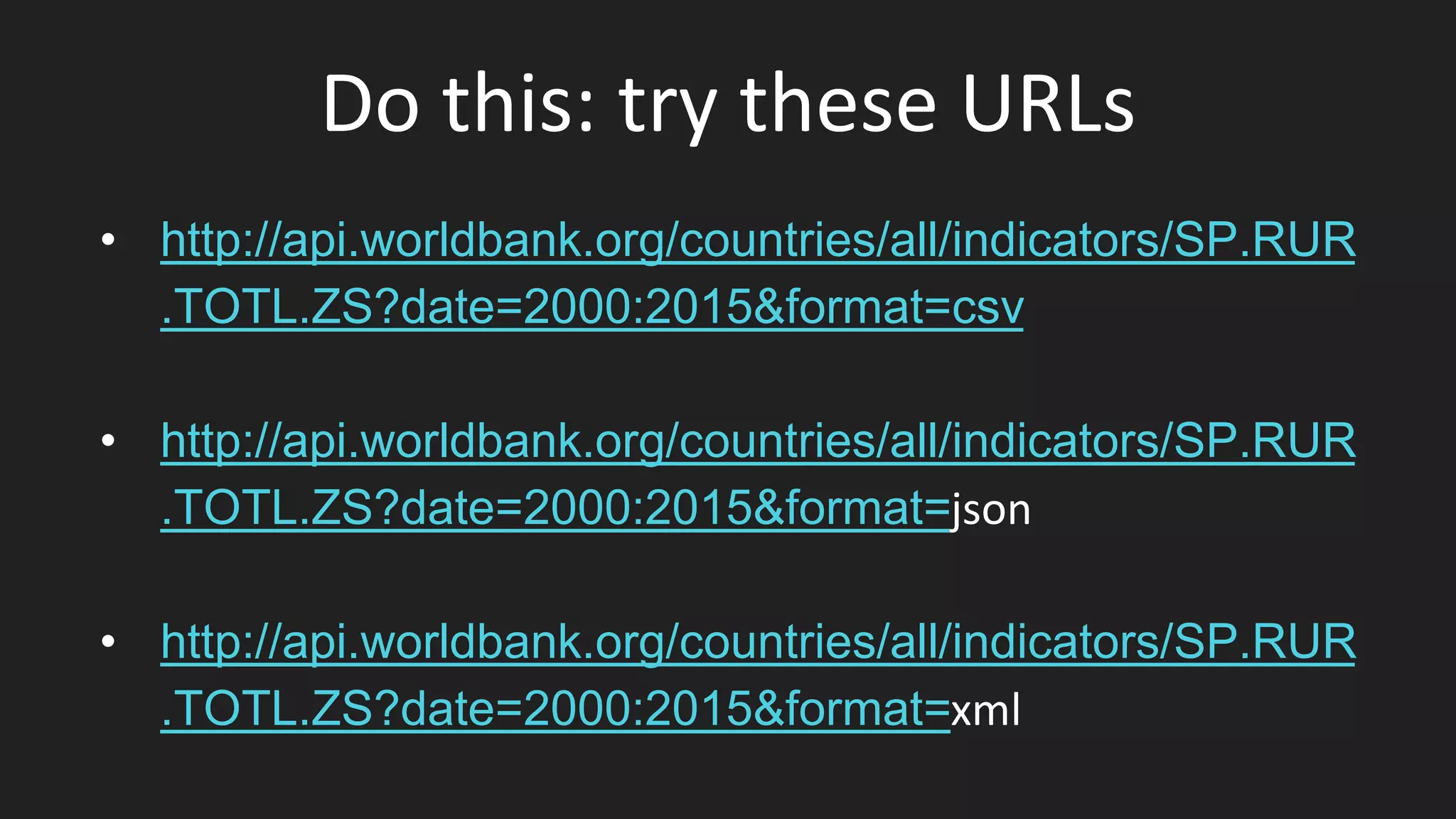 Do this: try these URLs
• http://api.worldbank.org/countries/all/indicators/SP.RUR
.TOTL.ZS?date=2000:2015&format=csv
• http://api.worldbank.org/countries/all/indicators/SP.RUR
.TOTL.ZS?date=2000:2015&format=json
• http://api.worldbank.org/countries/all/indicators/SP.RUR
.TOTL.ZS?date=2000:2015&format=xml
 