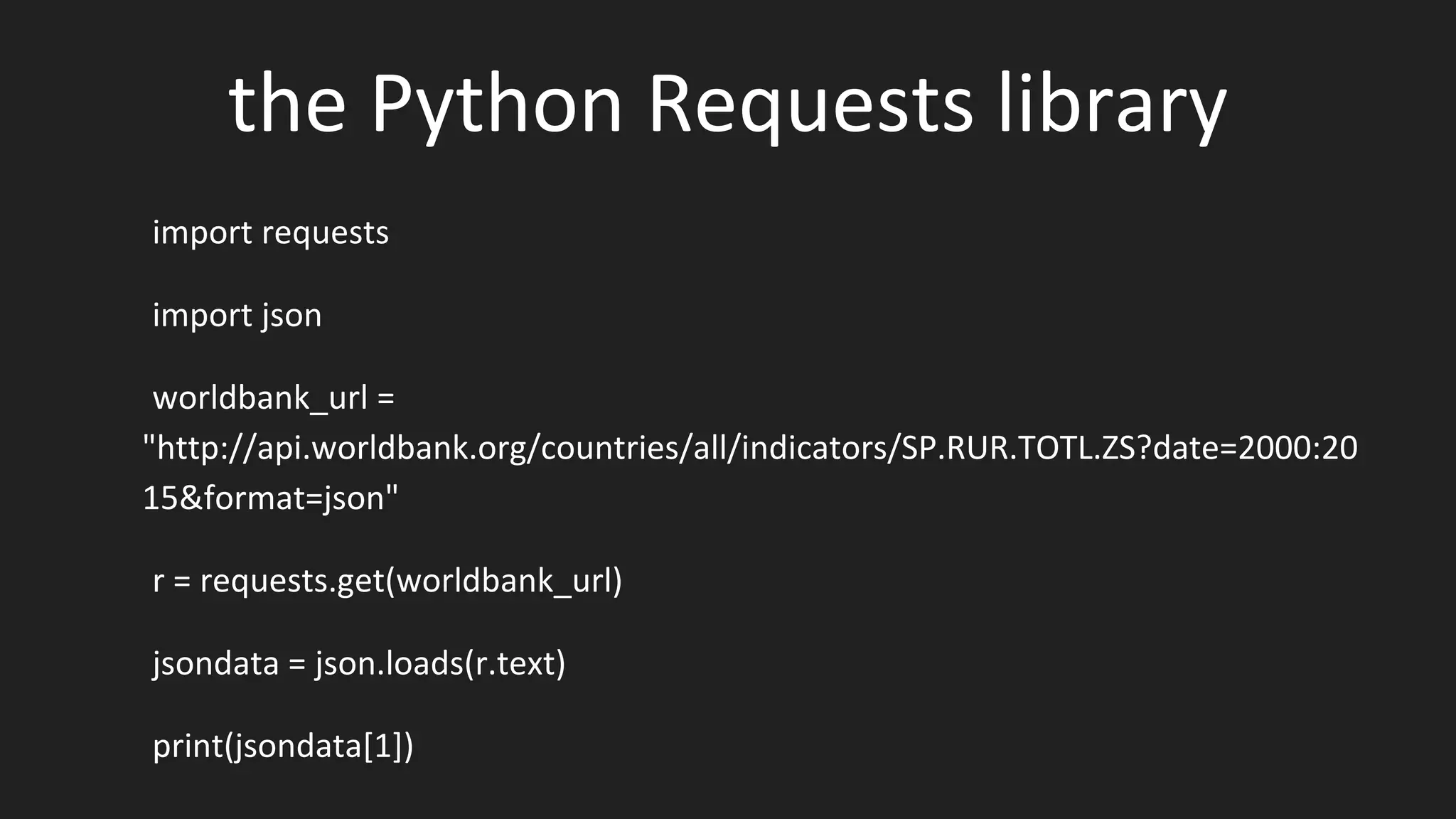 the Python Requests library
import requests
import json
worldbank_url =
"http://api.worldbank.org/countries/all/indicators/SP.RUR.TOTL.ZS?date=2000:20
15&format=json"
r = requests.get(worldbank_url)
jsondata = json.loads(r.text)
print(jsondata[1])
 