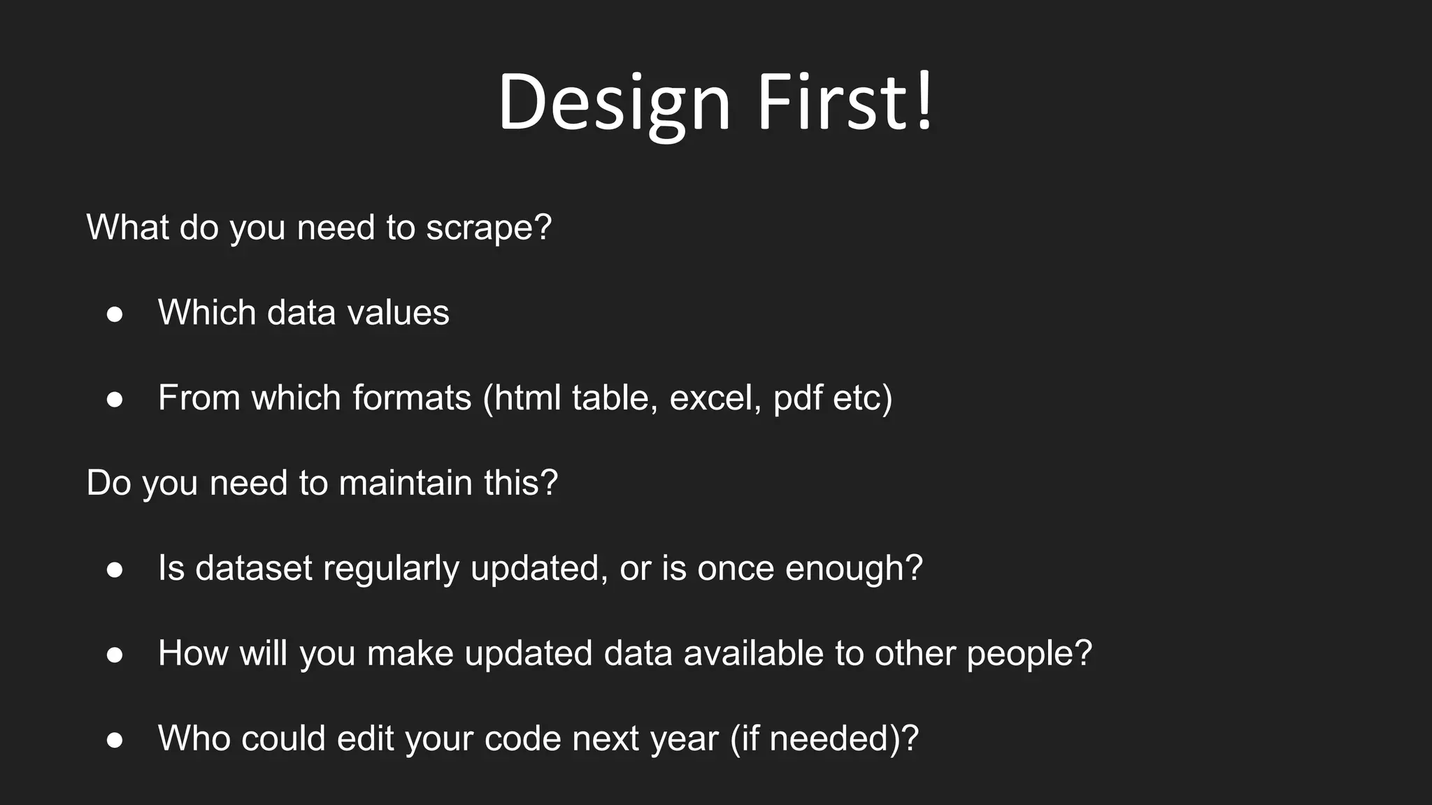 Design First!
What do you need to scrape?
● Which data values
● From which formats (html table, excel, pdf etc)
Do you need to maintain this?
● Is dataset regularly updated, or is once enough?
● How will you make updated data available to other people?
● Who could edit your code next year (if needed)?
 