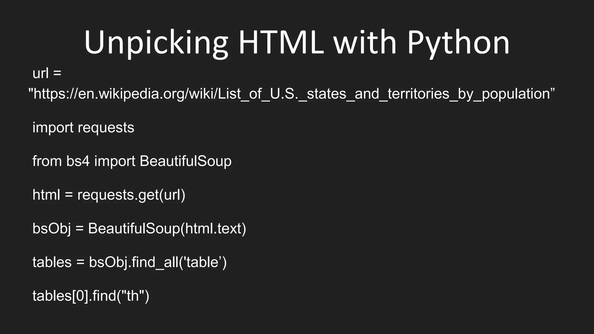 Unpicking HTML with Python
url =
"https://en.wikipedia.org/wiki/List_of_U.S._states_and_territories_by_population”
import requests
from bs4 import BeautifulSoup
html = requests.get(url)
bsObj = BeautifulSoup(html.text)
tables = bsObj.find_all('table’)
tables[0].find("th")
 