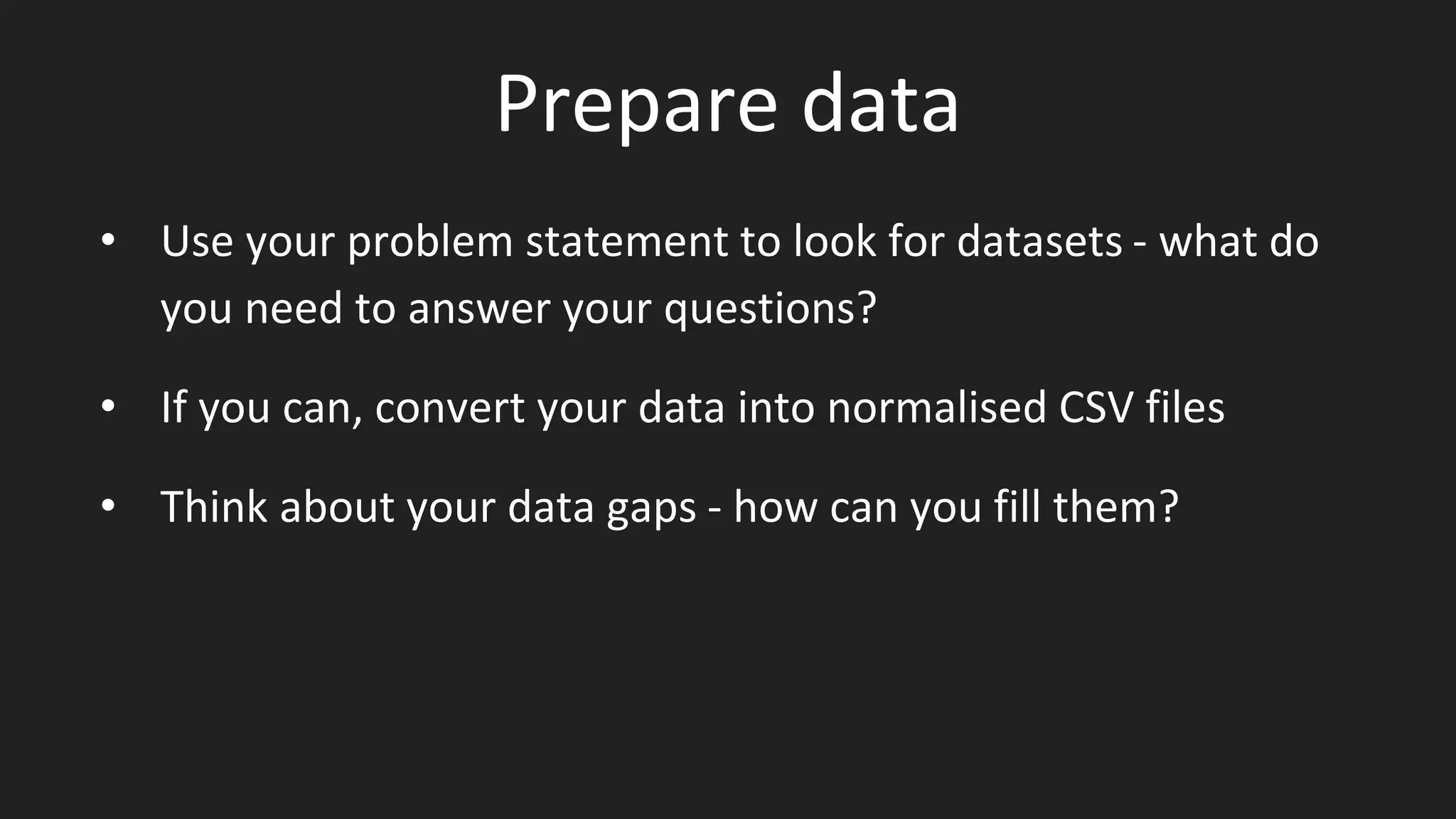 Prepare data
• Use your problem statement to look for datasets - what do
you need to answer your questions?
• If you can, convert your data into normalised CSV files
• Think about your data gaps - how can you fill them?
 