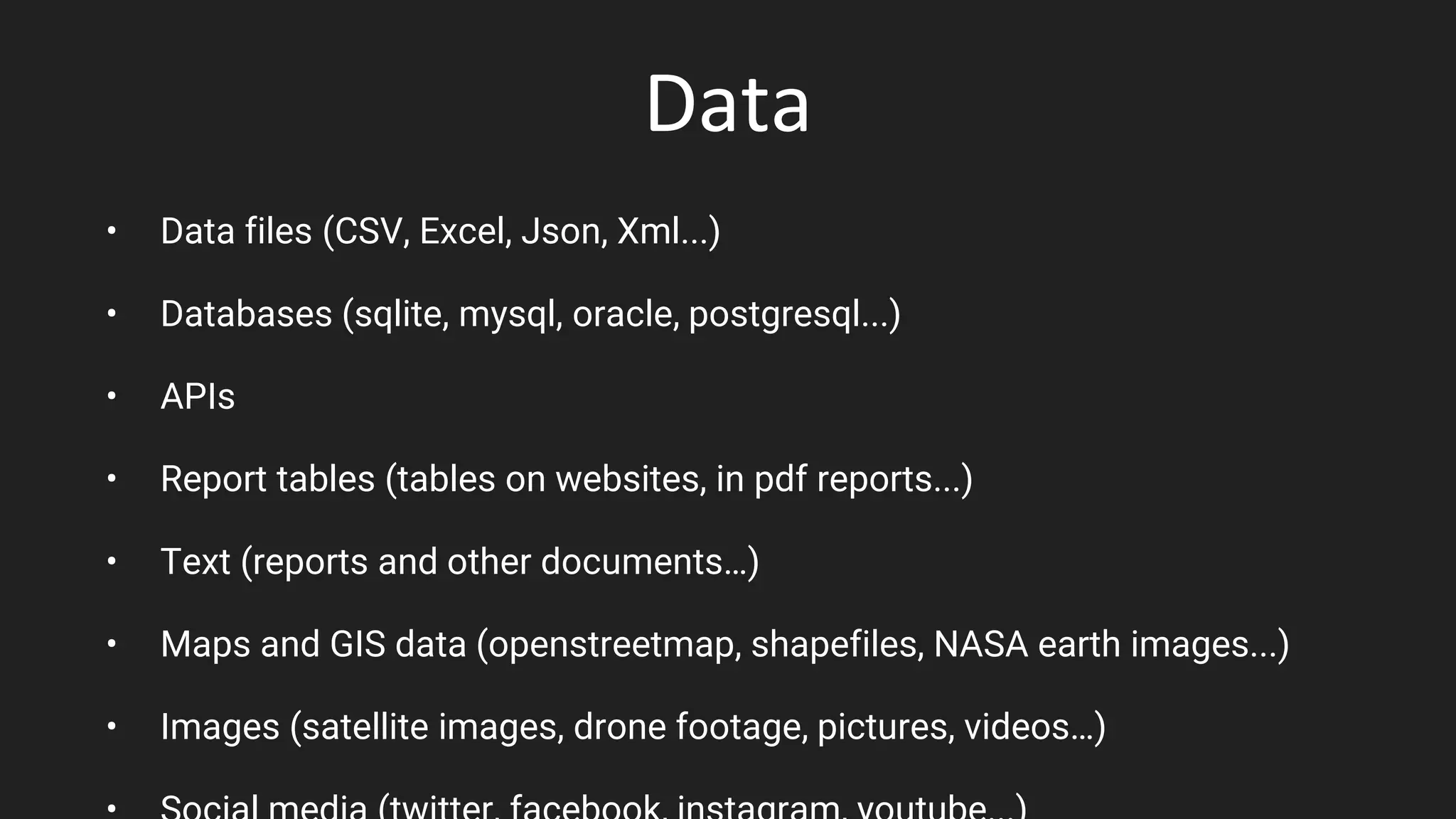 Data
• Data files (CSV, Excel, Json, Xml...)
• Databases (sqlite, mysql, oracle, postgresql...)
• APIs
• Report tables (tables on websites, in pdf reports...)
• Text (reports and other documents…)
• Maps and GIS data (openstreetmap, shapefiles, NASA earth images...)
• Images (satellite images, drone footage, pictures, videos…)
 