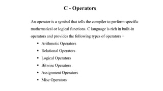 An operator is a symbol that tells the compiler to perform specific
mathematical or logical functions. C language is rich in built-in
operators and provides the following types of operators −
 Arithmetic Operators
 Relational Operators
 Logical Operators
 Bitwise Operators
 Assignment Operators
 Misc Operators
C - Operators
 