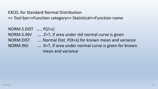 EXCEL for Standard Normal Distribution
>> Tool bar>>Function category>> Statistical>>Function name
NORM.S.DIST ….. P(Z<z)
NORM.S.INV ….. Z=?, if area under std normal curve is given
NORM.DIST …. Normal Dist. P(X<x) for known mean and variance
NORM.INV …. X=?, if area under normal curve is given for known
mean and variance
24
9/2/2022
 