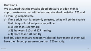 Question 4:
We assumed that the systolic blood pressure of adult men is
approximately normal with mean and standard deviation 125 and
12 mm.Hg. respectively.
a) If one adult man is randomly selected, what will be the chance
that his systolic blood pressure will be
a.1) less than 130 mm.Hg.
a.2) between 110 and 127 mm.Hg.
a.3) more than 120 mm.Hg.
b) If 300 adult men are randomly selected, how many of them will
have their blood pressure more than 120 mm.Hg.
26
9/2/2022
 