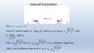 Pr(𝑧𝛼
2
< 𝑧 < 𝑧(1−
𝛼
2
)) = 1−
From CLT and for large n: p  N(𝜇𝑝,𝜎𝑝
2
) where 𝜇𝑝= and 𝜎𝑝 =
𝜋(1−𝜋)
𝑛
, then
Z=
𝑝−𝜋
𝜋(1−𝜋)
𝑛
 N(0,1).
Pr(𝑝 + 𝑧𝛼
2
𝜋(1−𝜋)
𝑛
<< 𝑝 + 𝑧(1−
𝛼
2
)
𝜋(1−𝜋)
𝑛
) = 1−, estimate  again by p
100(1−)% Confidence Interval of  = 𝑝 ± 𝑧(1−
𝛼
2
)
𝑝(1−𝑝)
𝑛
Interval Estimation
/2 /2
Z/2 Z(1-/2) Z
Area = 1-
Z
54
9/2/2022
 