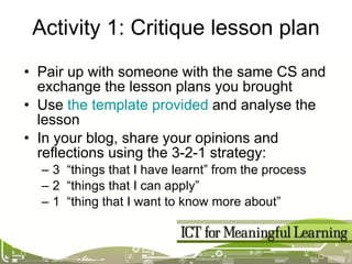 Activity 1: Critique lesson plan Pair up with someone with the same CS and exchange the lesson plans you brought Use  the template provided  and analyse the lesson In your blog, share your opinions and reflections using the 3-2-1 strategy: 3  “things that I have learnt” from the process 2  “things that I can apply” 1  “thing that I want to know more about” 