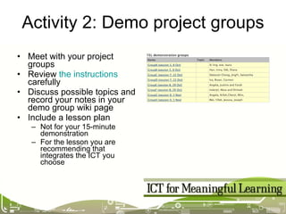 Activity 2: Demo project groups Meet with your project groups Review  the instructions  carefully Discuss possible topics and record your notes in your demo group wiki page Include a lesson plan Not for your 15-minute demonstration For the lesson you are recommending that integrates the ICT you choose 
