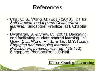 References Chai, C. S., Wang, Q. (Eds.) (2010). ICT for  Self-directed learning and Collaborative learning.   Singapore: Prentice Hall . Chapter 6. Divaharan, S. & Choy, D. (2007). Designing and facilitating student-centred learning. In Quek, C.L., Wong, A.F.L. & Tay, M.Y. (Eds.),  Engaging and managing learners: Practitioners perspectives.  (pp. 135-150). Singapore: Pearson:Prentice-Hall. 