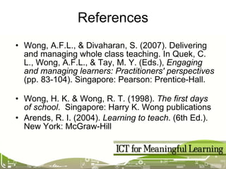 References Wong, A.F.L., & Divaharan, S. (2007). Delivering and managing whole class teaching. In Quek, C. L., Wong, A.F.L., & Tay, M. Y. (Eds.),  Engaging and managing learners: Practitioners' perspectives  (pp. 83-104). Singapore: Pearson: Prentice-Hall.  Wong, H. K. & Wong, R. T. (1998).  The first days of school .  Singapore: Harry K. Wong publications Arends, R. I. (2004).  Learning to teach . (6th Ed.). New York: McGraw-Hill 