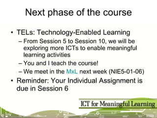 Next phase of the course TELs: Technology-Enabled Learning From Session 5 to Session 10, we will be exploring more ICTs to enable meaningful learning activities You and I teach the course!  We meet in the  MxL  next week (NIE5-01-06) Reminder: Your Individual Assignment is due in Session 6 