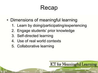 Recap Dimensions of meaningful learning Learn by doing/participating/experiencing  Engage students’ prior knowledge Self-directed learning Use of real world contexts Collaborative learning 