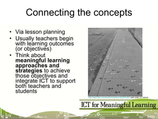 Connecting the concepts Via lesson planning Usually teachers begin with learning outcomes (or objectives) Think about  meaningful learning approaches and strategies  to achieve those objectives and integrate ICT to support both teachers and students http://www.flickr.com/photos/emilybean/2540261482/  used under CC licence 