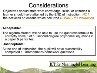 Considerations Acceptable: The algebra student will be able to use the quadratic formula to correctly solve 8 of 10 second-degree polynomial equations in a paper & pencil test Unacceptable: At the end of instruction, the pupil will have successfully completed 10 mathematics homework questions Objectives should state what knowledge, skills, or attitudes a learner should have attained by the END of instruction,  NOT  the activities or lessons which occurred  DURING the instruction 
