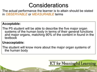 Considerations Acceptable: The P5 student will be able to describe the five major organ systems of the human body in terms of their general functions and major organs, matching 90% of the content in found in the textbook Unacceptable: The student will know more about the major organ systems of the human body The actual performance the learner is to attain should be stated in  OBSERVABLE  or  MEASURABLE  terms 