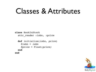 Classes & Attributes

class BookInStock
  attr_reader :isbn, :price

  def initialize(isbn, price)
    @isbn = isbn
    @price = Float(price)
  end
end
 