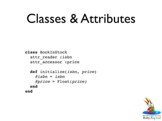 Classes & Attributes

class BookInStock
  attr_reader :isbn
  attr_accessor :price

  def initialize(isbn, price)
    @isbn = isbn
    @price = Float(price)
  end
end
 