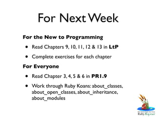 For Next Week
For the New to Programming

•   Read Chapters 9, 10, 11, 12 & 13 in LtP

•   Complete exercises for each chapter
For Everyone

•   Read Chapter 3, 4, 5 & 6 in PR1.9

•   Work through Ruby Koans: about_classes,
    about_open_classes, about_inheritance,
    about_modules
 